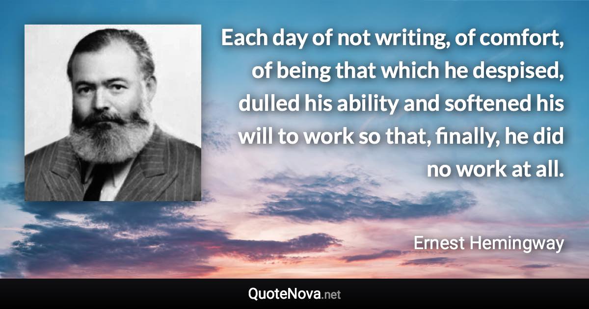 Each day of not writing, of comfort, of being that which he despised, dulled his ability and softened his will to work so that, finally, he did no work at all. - Ernest Hemingway quote