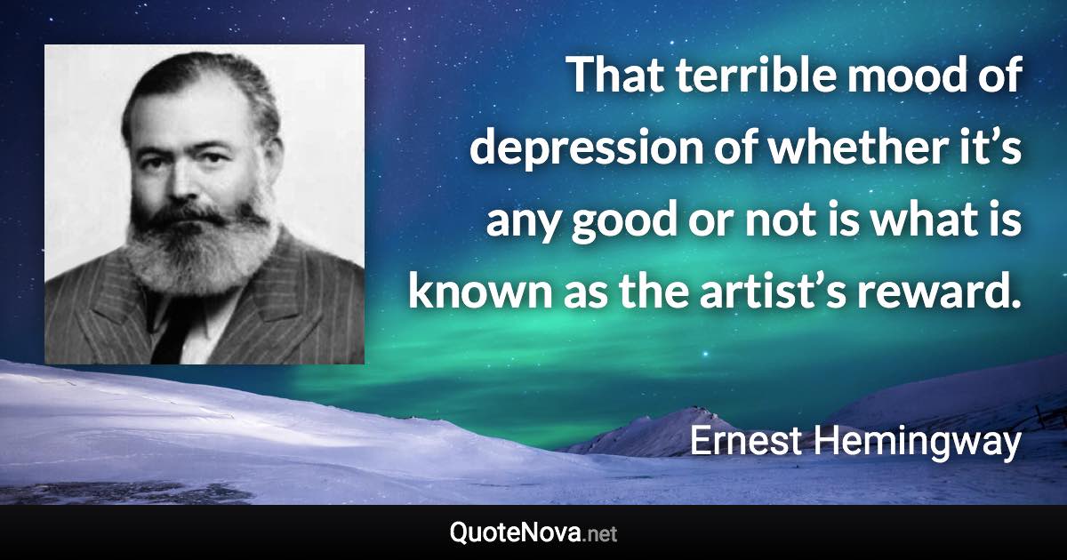 That terrible mood of depression of whether it’s any good or not is what is known as the artist’s reward. - Ernest Hemingway quote