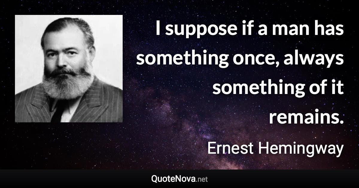 I suppose if a man has something once, always something of it remains. - Ernest Hemingway quote