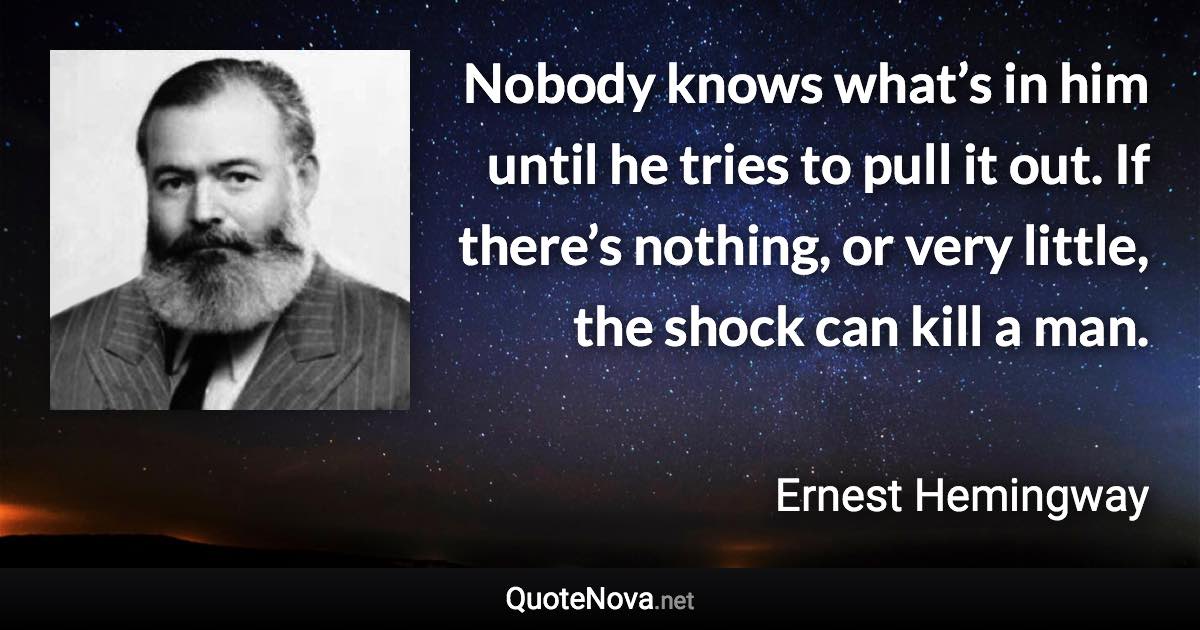 Nobody knows what’s in him until he tries to pull it out. If there’s nothing, or very little, the shock can kill a man. - Ernest Hemingway quote