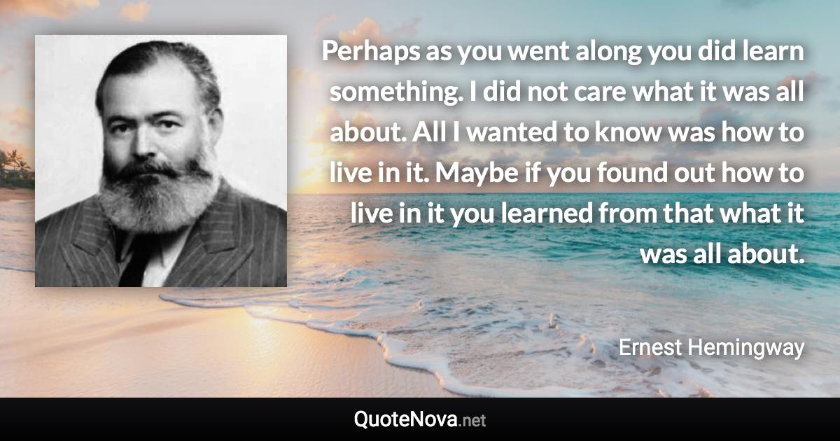 Perhaps as you went along you did learn something. I did not care what it was all about. All I wanted to know was how to live in it. Maybe if you found out how to live in it you learned from that what it was all about. - Ernest Hemingway quote