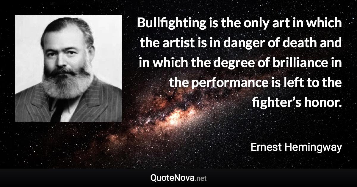 Bullfighting is the only art in which the artist is in danger of death and in which the degree of brilliance in the performance is left to the fighter’s honor. - Ernest Hemingway quote