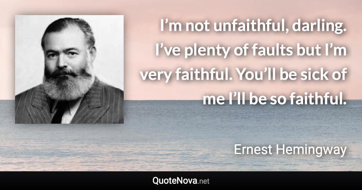 I’m not unfaithful, darling. I’ve plenty of faults but I’m very faithful. You’ll be sick of me I’ll be so faithful. - Ernest Hemingway quote