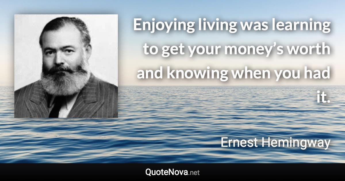 Enjoying living was learning to get your money’s worth and knowing when you had it. - Ernest Hemingway quote