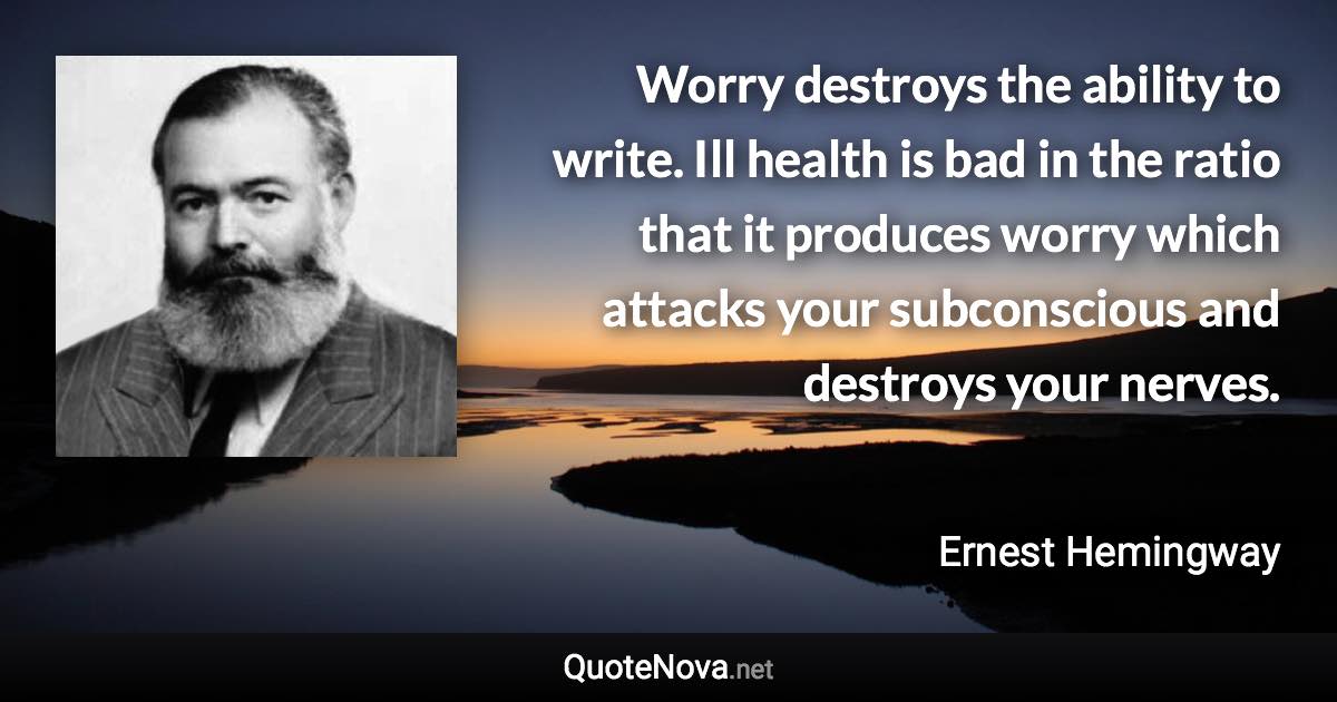 Worry destroys the ability to write. Ill health is bad in the ratio that it produces worry which attacks your subconscious and destroys your nerves. - Ernest Hemingway quote