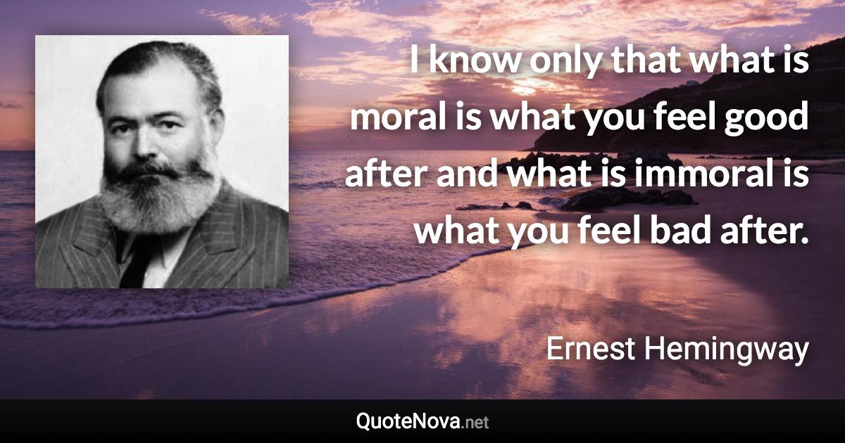 I know only that what is moral is what you feel good after and what is immoral is what you feel bad after. - Ernest Hemingway quote