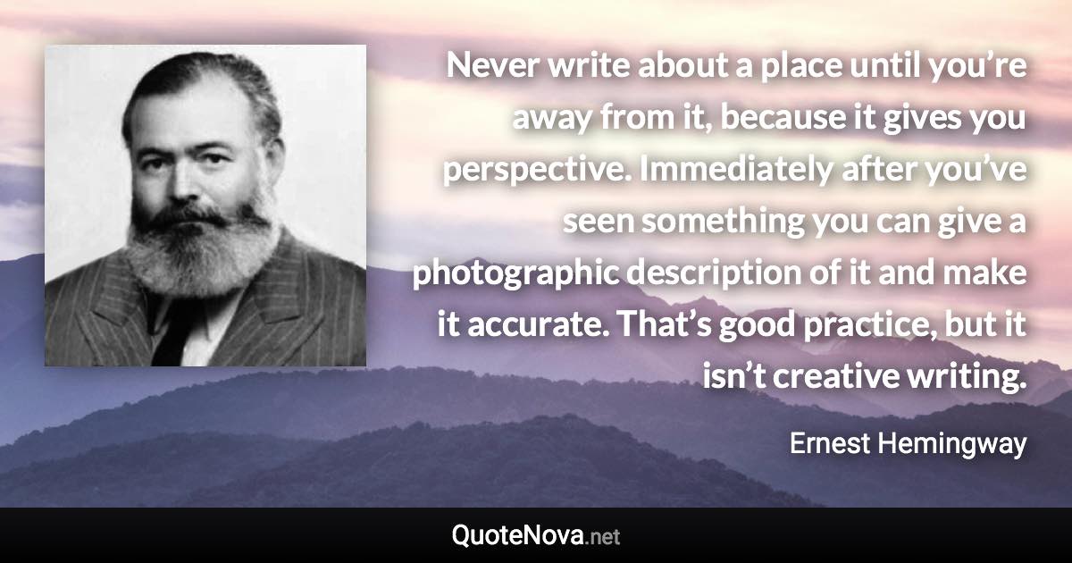 Never write about a place until you’re away from it, because it gives you perspective. Immediately after you’ve seen something you can give a photographic description of it and make it accurate. That’s good practice, but it isn’t creative writing. - Ernest Hemingway quote