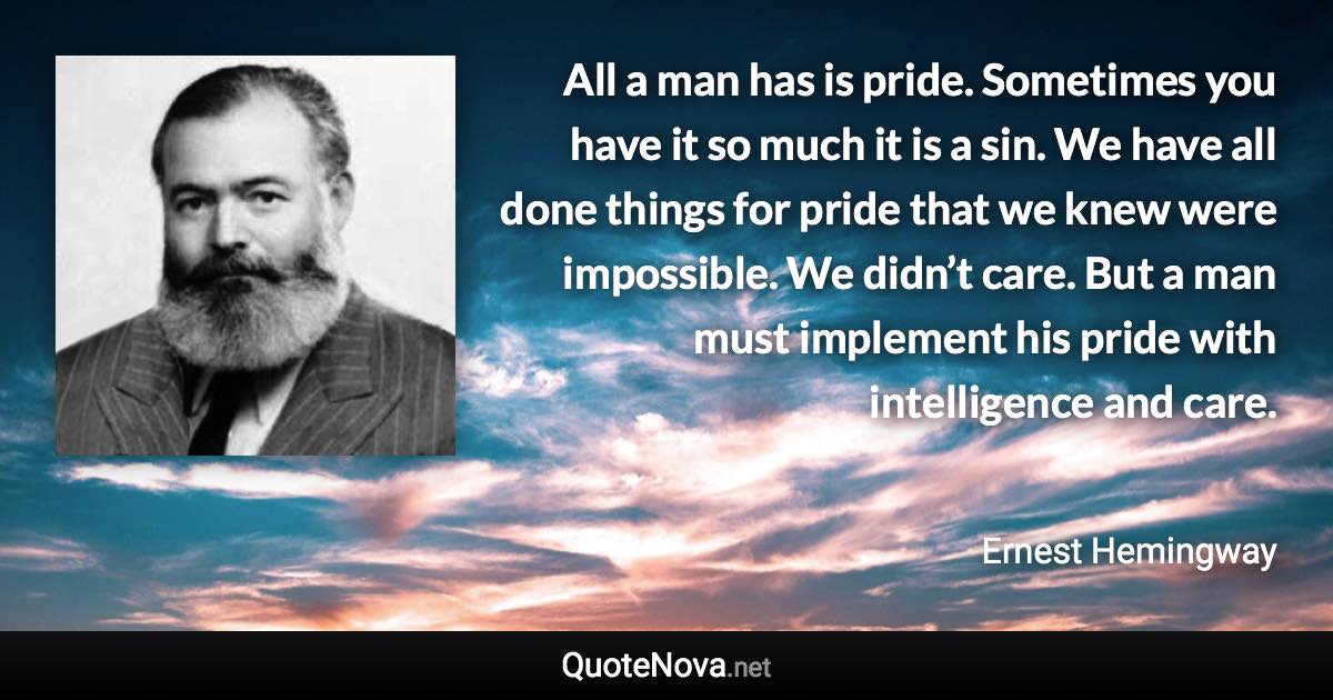 All a man has is pride. Sometimes you have it so much it is a sin. We have all done things for pride that we knew were impossible. We didn’t care. But a man must implement his pride with intelligence and care. - Ernest Hemingway quote