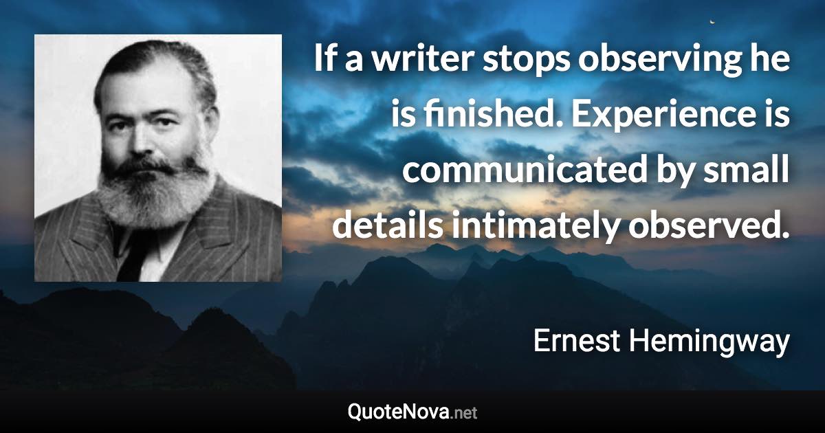 If a writer stops observing he is finished. Experience is communicated by small details intimately observed. - Ernest Hemingway quote