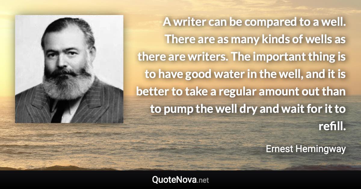 A writer can be compared to a well. There are as many kinds of wells as there are writers. The important thing is to have good water in the well, and it is better to take a regular amount out than to pump the well dry and wait for it to refill. - Ernest Hemingway quote