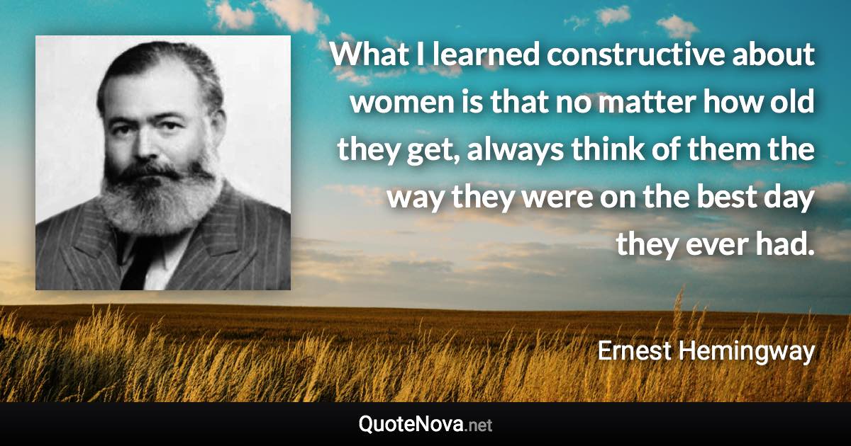 What I learned constructive about women is that no matter how old they get, always think of them the way they were on the best day they ever had. - Ernest Hemingway quote