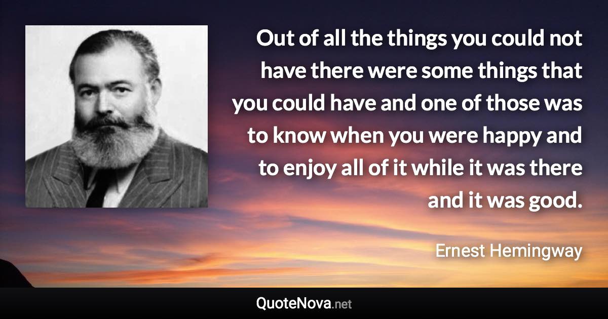 Out of all the things you could not have there were some things that you could have and one of those was to know when you were happy and to enjoy all of it while it was there and it was good. - Ernest Hemingway quote