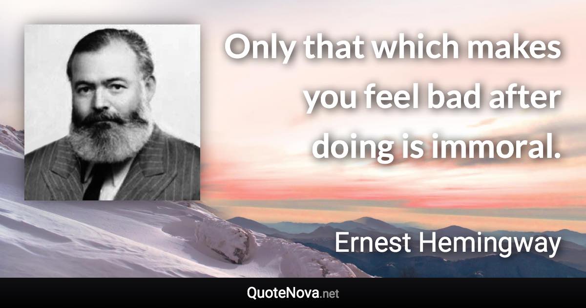 Only that which makes you feel bad after doing is immoral. - Ernest Hemingway quote