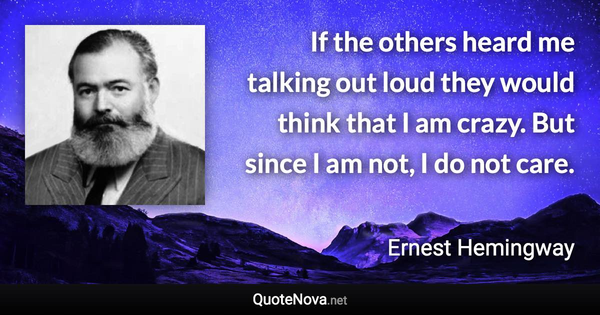 If the others heard me talking out loud they would think that I am crazy. But since I am not, I do not care. - Ernest Hemingway quote