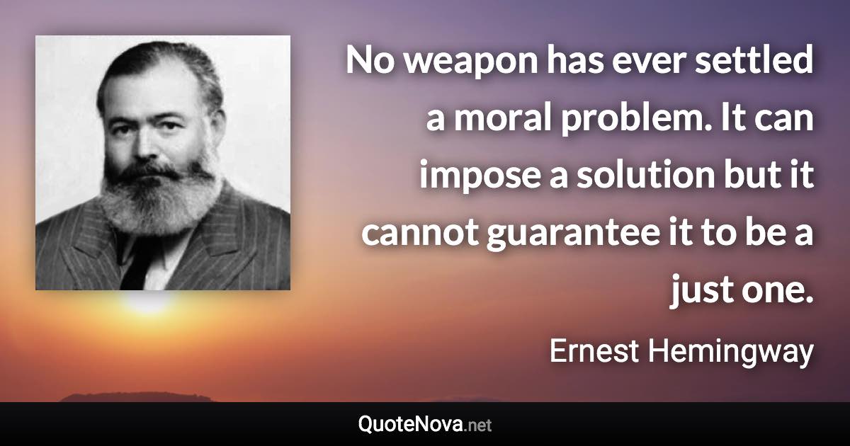 No weapon has ever settled a moral problem. It can impose a solution but it cannot guarantee it to be a just one. - Ernest Hemingway quote