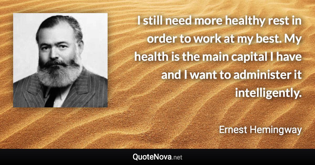 I still need more healthy rest in order to work at my best. My health is the main capital I have and I want to administer it intelligently. - Ernest Hemingway quote