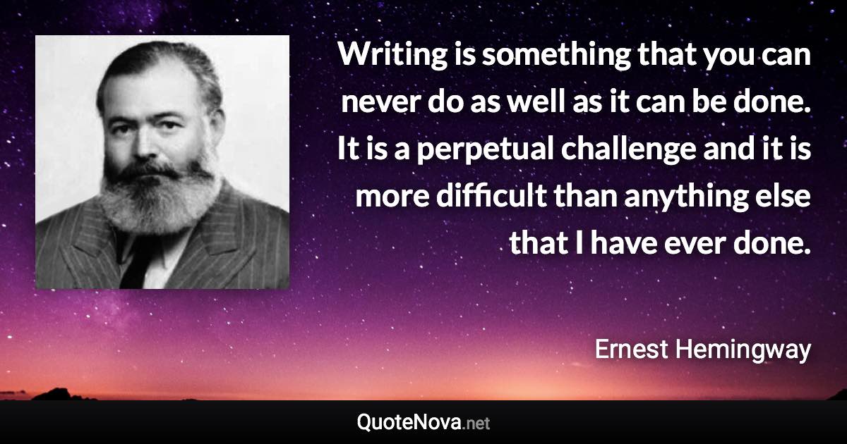 Writing is something that you can never do as well as it can be done. It is a perpetual challenge and it is more difficult than anything else that I have ever done. - Ernest Hemingway quote