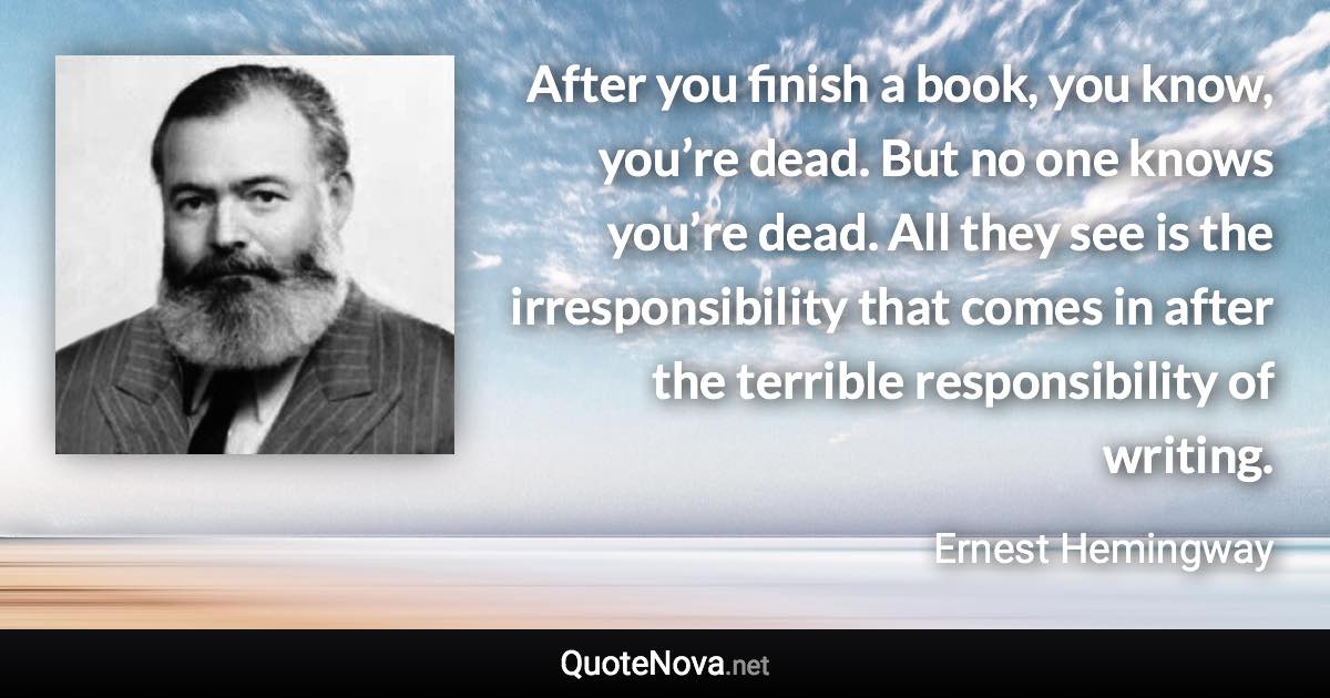 After you finish a book, you know, you’re dead. But no one knows you’re dead. All they see is the irresponsibility that comes in after the terrible responsibility of writing. - Ernest Hemingway quote