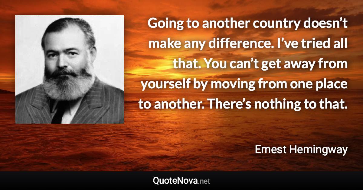 Going to another country doesn’t make any difference. I’ve tried all that. You can’t get away from yourself by moving from one place to another. There’s nothing to that. - Ernest Hemingway quote