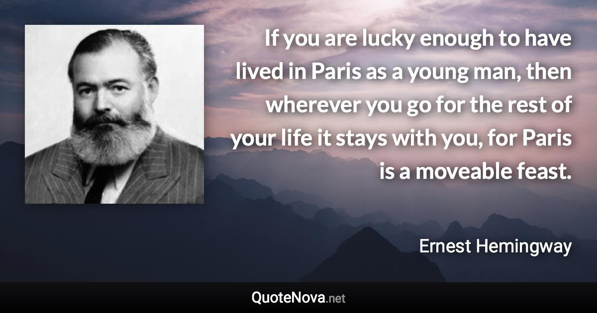 If you are lucky enough to have lived in Paris as a young man, then wherever you go for the rest of your life it stays with you, for Paris is a moveable feast. - Ernest Hemingway quote