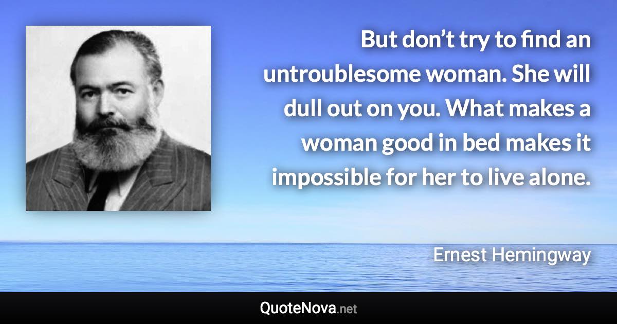 But don’t try to find an untroublesome woman. She will dull out on you. What makes a woman good in bed makes it impossible for her to live alone. - Ernest Hemingway quote