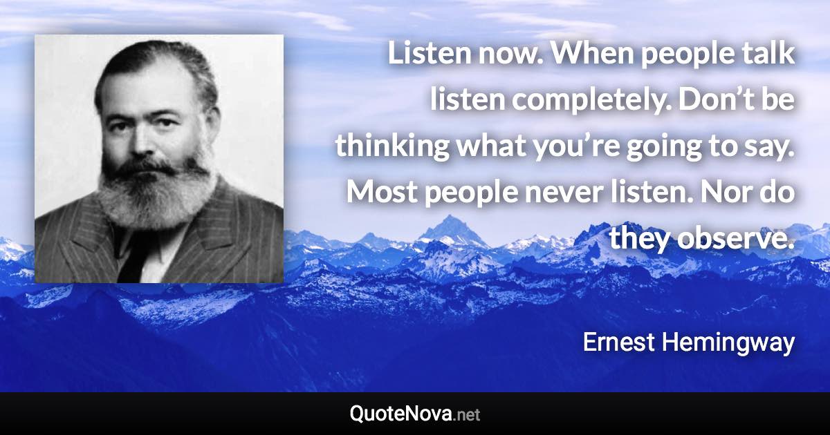 Listen now. When people talk listen completely. Don’t be thinking what you’re going to say. Most people never listen. Nor do they observe. - Ernest Hemingway quote