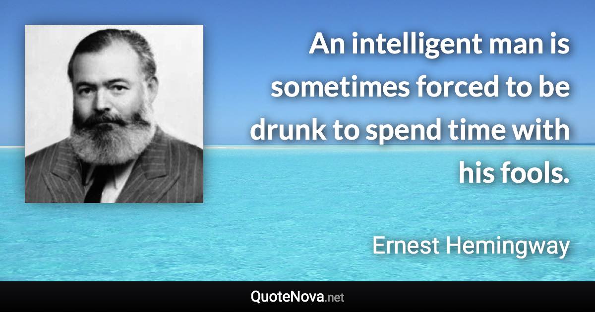 An intelligent man is sometimes forced to be drunk to spend time with his fools. - Ernest Hemingway quote