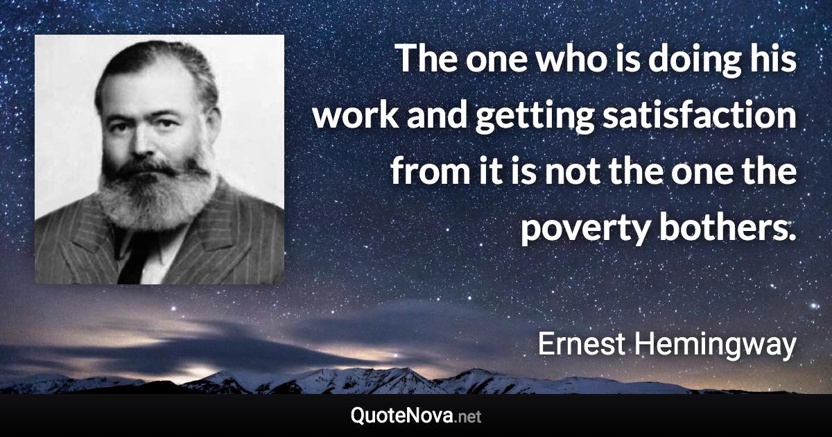 The one who is doing his work and getting satisfaction from it is not the one the poverty bothers. - Ernest Hemingway quote