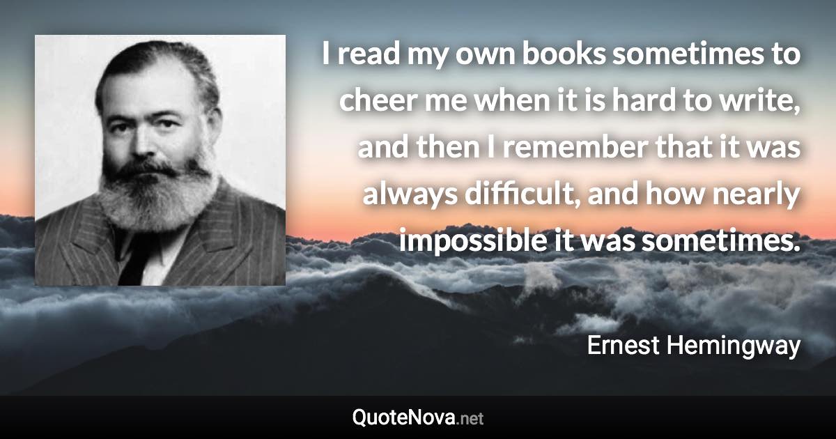 I read my own books sometimes to cheer me when it is hard to write, and then I remember that it was always difficult, and how nearly impossible it was sometimes. - Ernest Hemingway quote