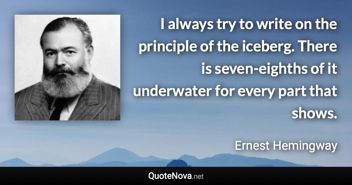 I always try to write on the principle of the iceberg. There is seven-eighths of it underwater for every part that shows. - Ernest Hemingway quote