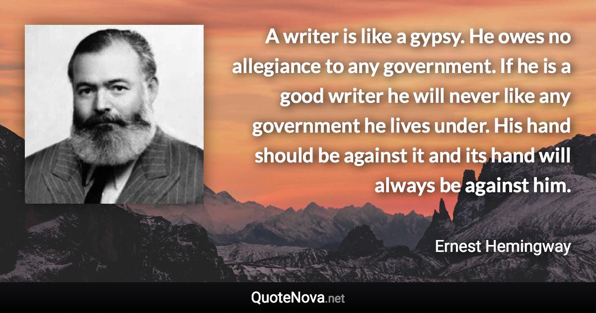 A writer is like a gypsy. He owes no allegiance to any government. If he is a good writer he will never like any government he lives under. His hand should be against it and its hand will always be against him. - Ernest Hemingway quote