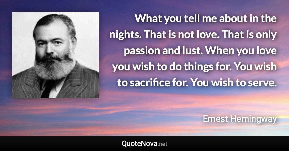 What you tell me about in the nights. That is not love. That is only passion and lust. When you love you wish to do things for. You wish to sacrifice for. You wish to serve. - Ernest Hemingway quote