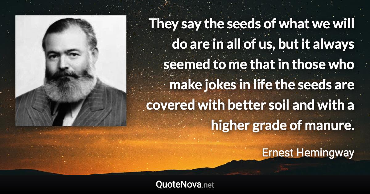 They say the seeds of what we will do are in all of us, but it always seemed to me that in those who make jokes in life the seeds are covered with better soil and with a higher grade of manure. - Ernest Hemingway quote