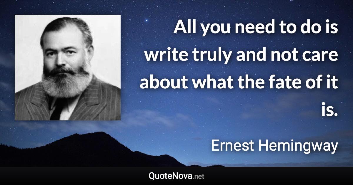 All you need to do is write truly and not care about what the fate of it is. - Ernest Hemingway quote