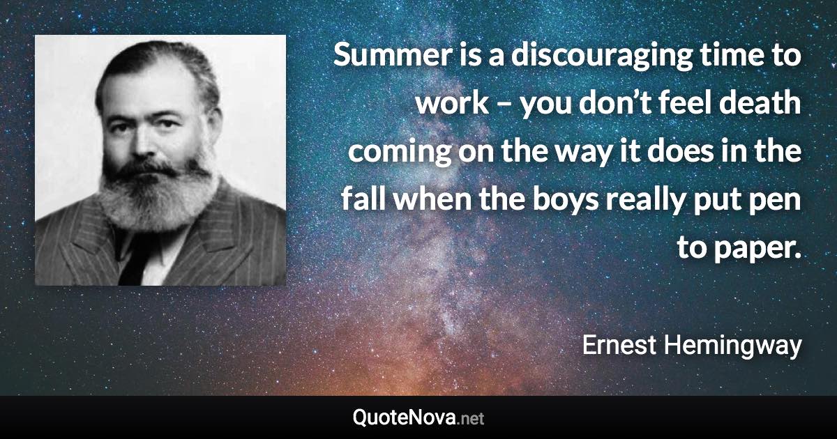 Summer is a discouraging time to work – you don’t feel death coming on the way it does in the fall when the boys really put pen to paper. - Ernest Hemingway quote