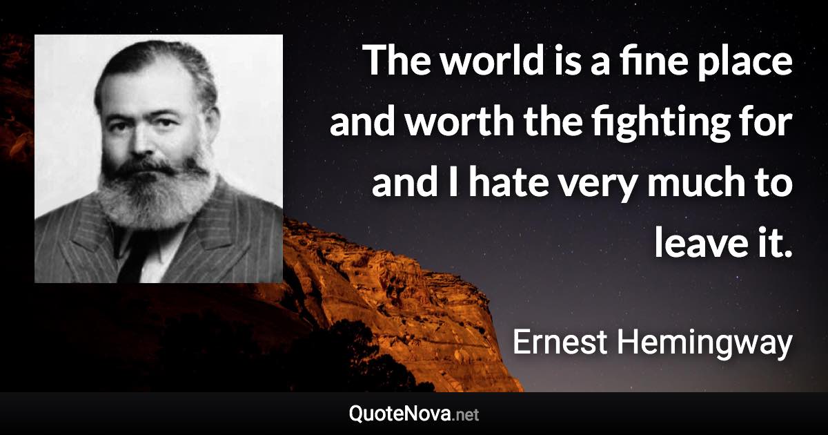 The world is a fine place and worth the fighting for and I hate very much to leave it. - Ernest Hemingway quote