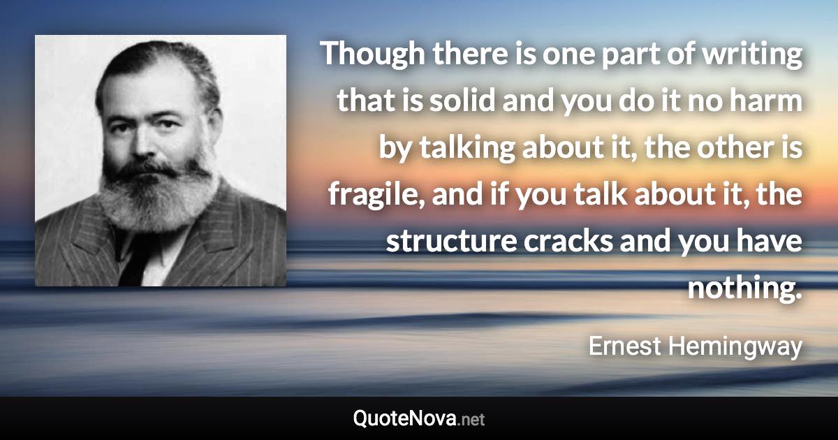 Though there is one part of writing that is solid and you do it no harm by talking about it, the other is fragile, and if you talk about it, the structure cracks and you have nothing. - Ernest Hemingway quote