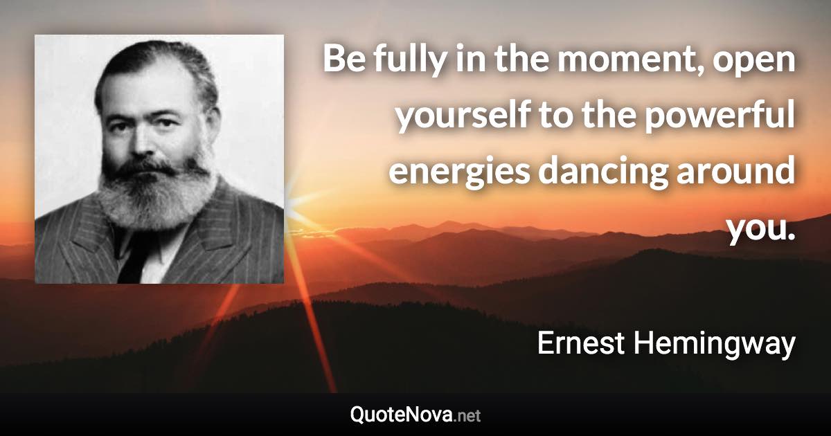 Be fully in the moment, open yourself to the powerful energies dancing around you. - Ernest Hemingway quote