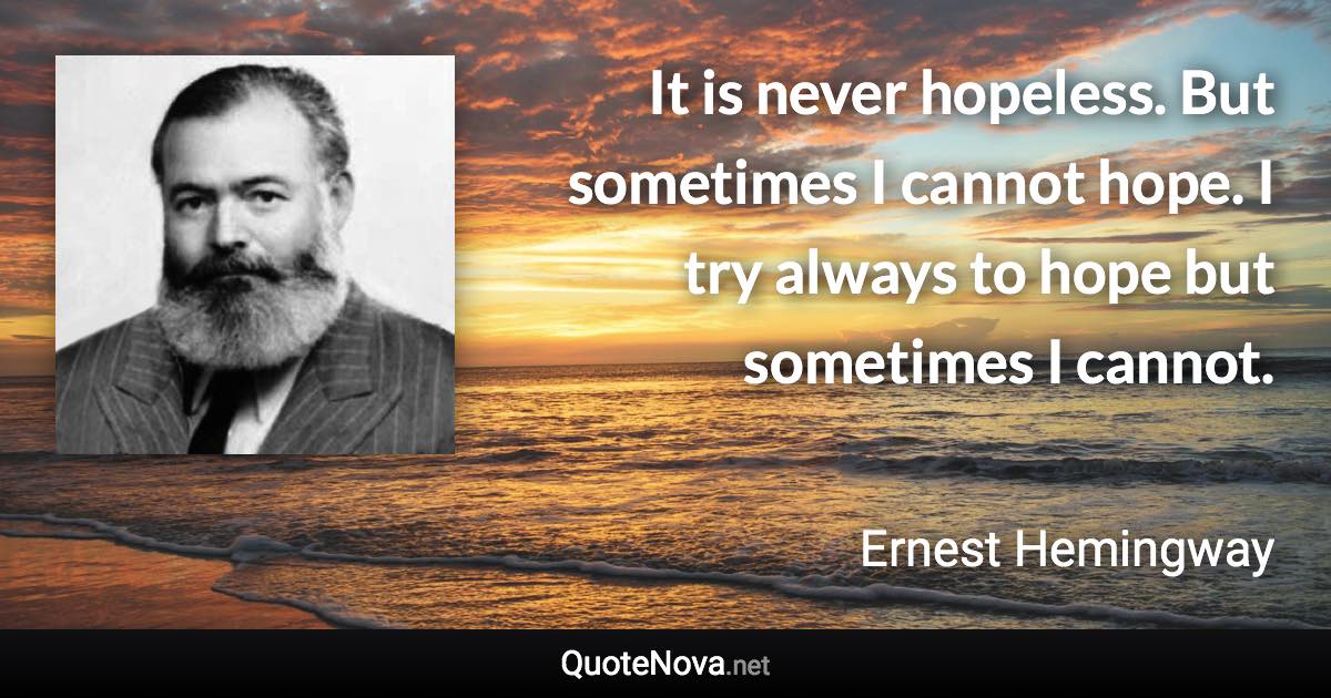 It is never hopeless. But sometimes I cannot hope. I try always to hope but sometimes I cannot. - Ernest Hemingway quote