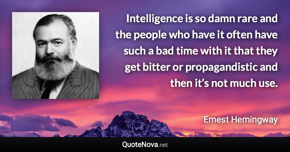 Intelligence is so damn rare and the people who have it often have such a bad time with it that they get bitter or propagandistic and then it’s not much use. - Ernest Hemingway quote