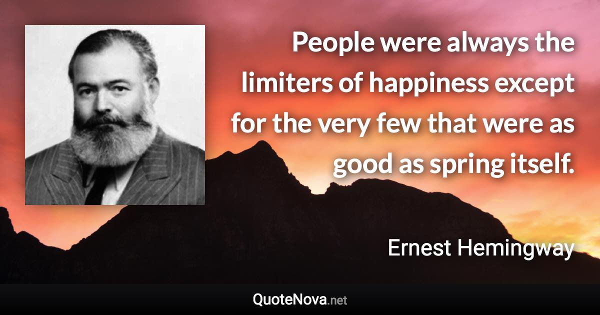 People were always the limiters of happiness except for the very few that were as good as spring itself. - Ernest Hemingway quote