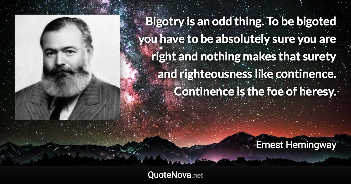 Bigotry is an odd thing. To be bigoted you have to be absolutely sure you are right and nothing makes that surety and righteousness like continence. Continence is the foe of heresy. - Ernest Hemingway quote