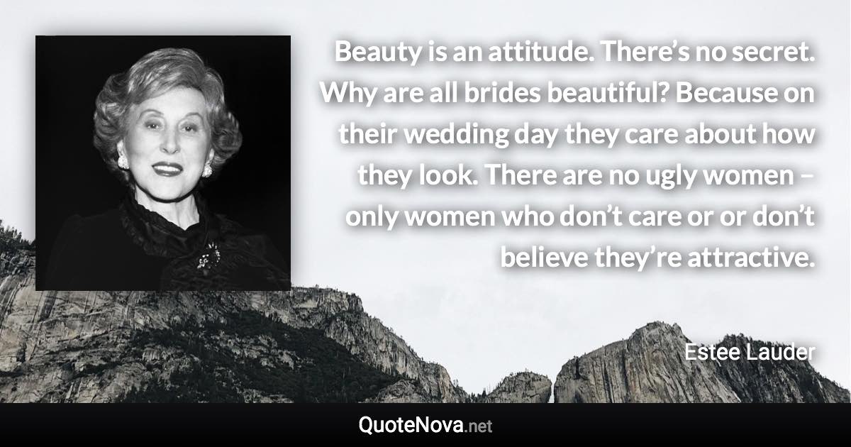 Beauty is an attitude. There’s no secret. Why are all brides beautiful? Because on their wedding day they care about how they look. There are no ugly women – only women who don’t care or or don’t believe they’re attractive. - Estee Lauder quote