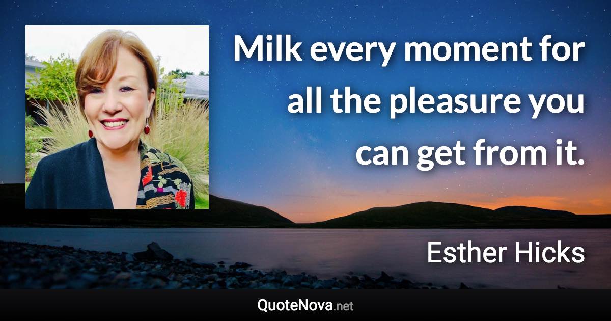 Milk every moment for all the pleasure you can get from it. - Esther Hicks quote