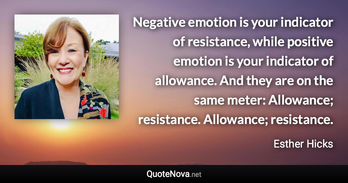 Negative emotion is your indicator of resistance, while positive emotion is your indicator of allowance. And they are on the same meter: Allowance; resistance. Allowance; resistance. - Esther Hicks quote