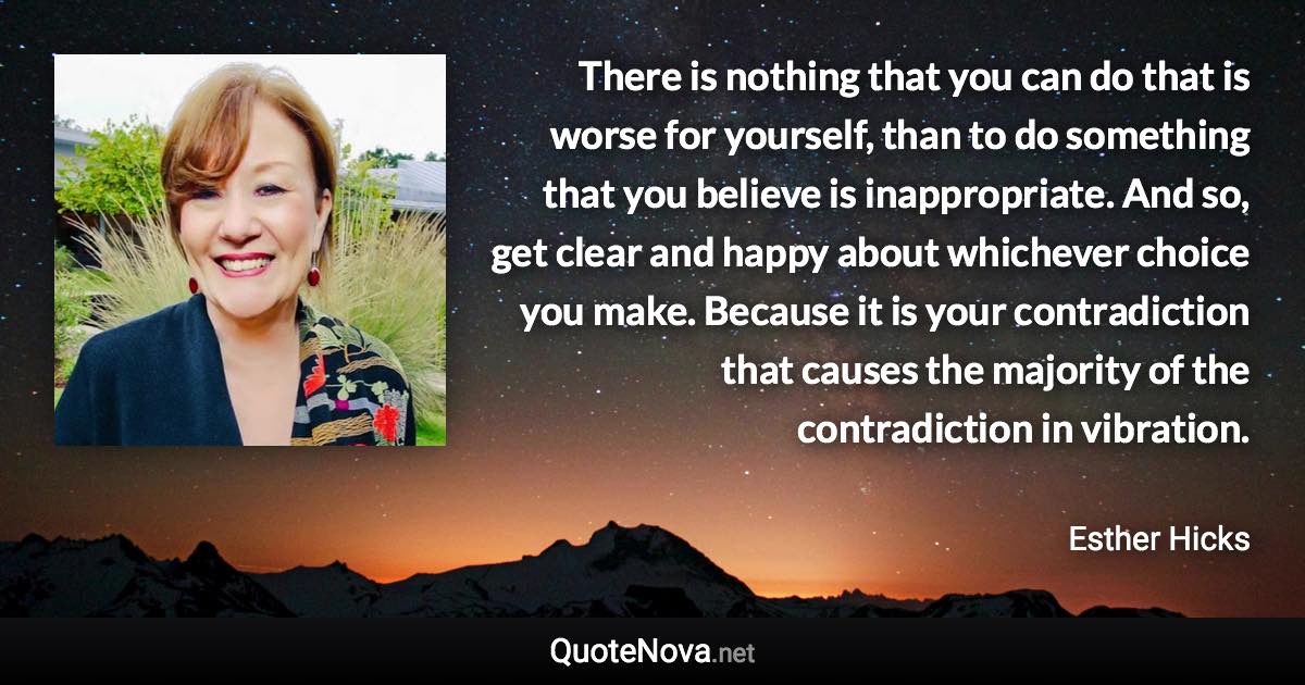 There is nothing that you can do that is worse for yourself, than to do something that you believe is inappropriate. And so, get clear and happy about whichever choice you make. Because it is your contradiction that causes the majority of the contradiction in vibration. - Esther Hicks quote