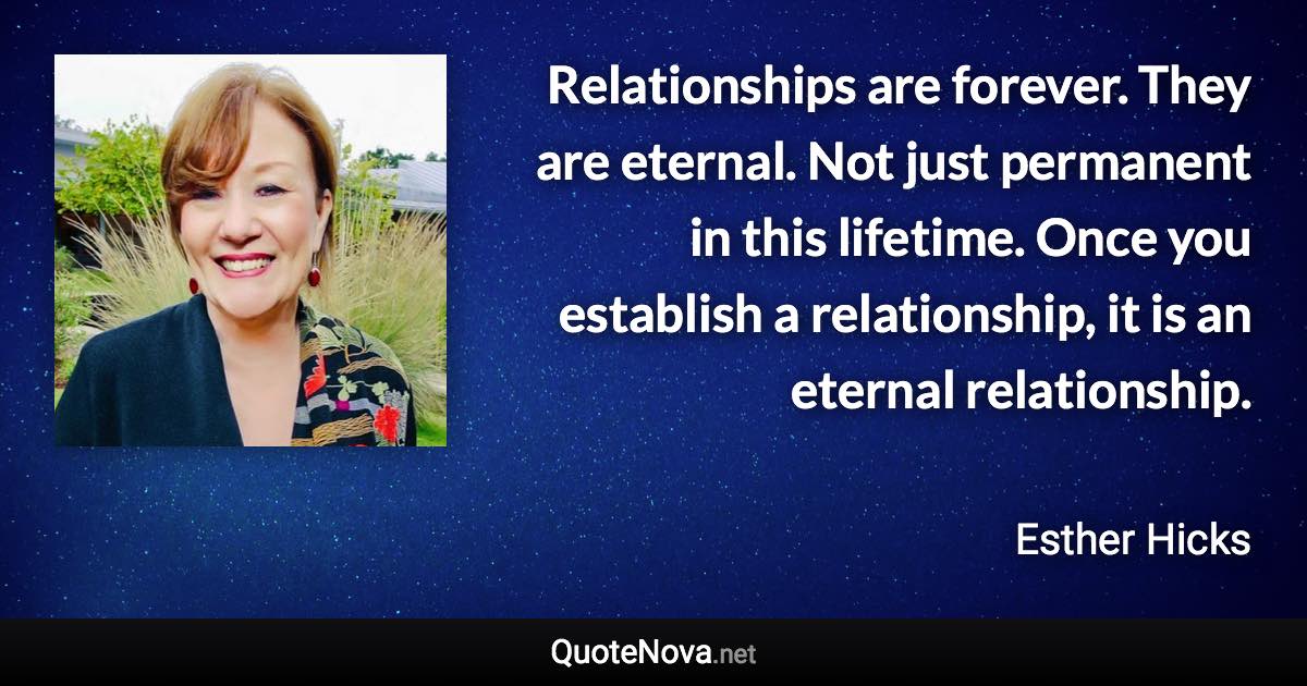 Relationships are forever. They are eternal. Not just permanent in this lifetime. Once you establish a relationship, it is an eternal relationship. - Esther Hicks quote