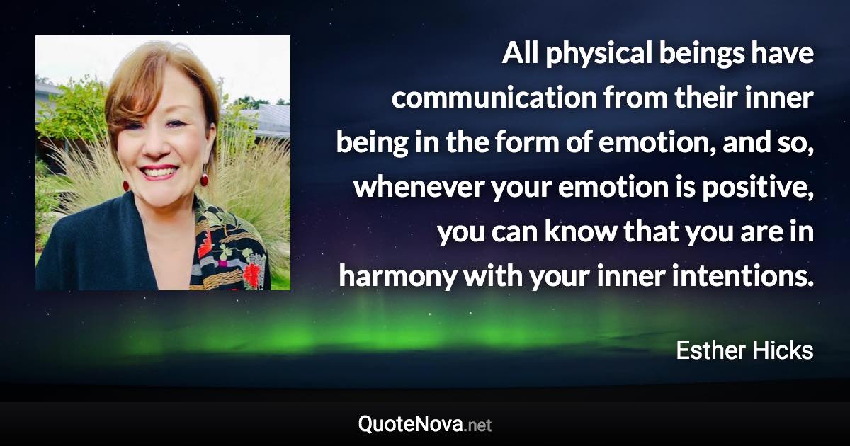 All physical beings have communication from their inner being in the form of emotion, and so, whenever your emotion is positive, you can know that you are in harmony with your inner intentions. - Esther Hicks quote