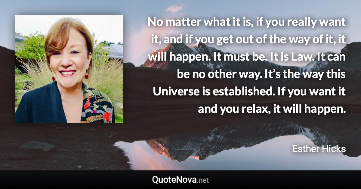 No matter what it is, if you really want it, and if you get out of the way of it, it will happen. It must be. It is Law. It can be no other way. It’s the way this Universe is established. If you want it and you relax, it will happen. - Esther Hicks quote