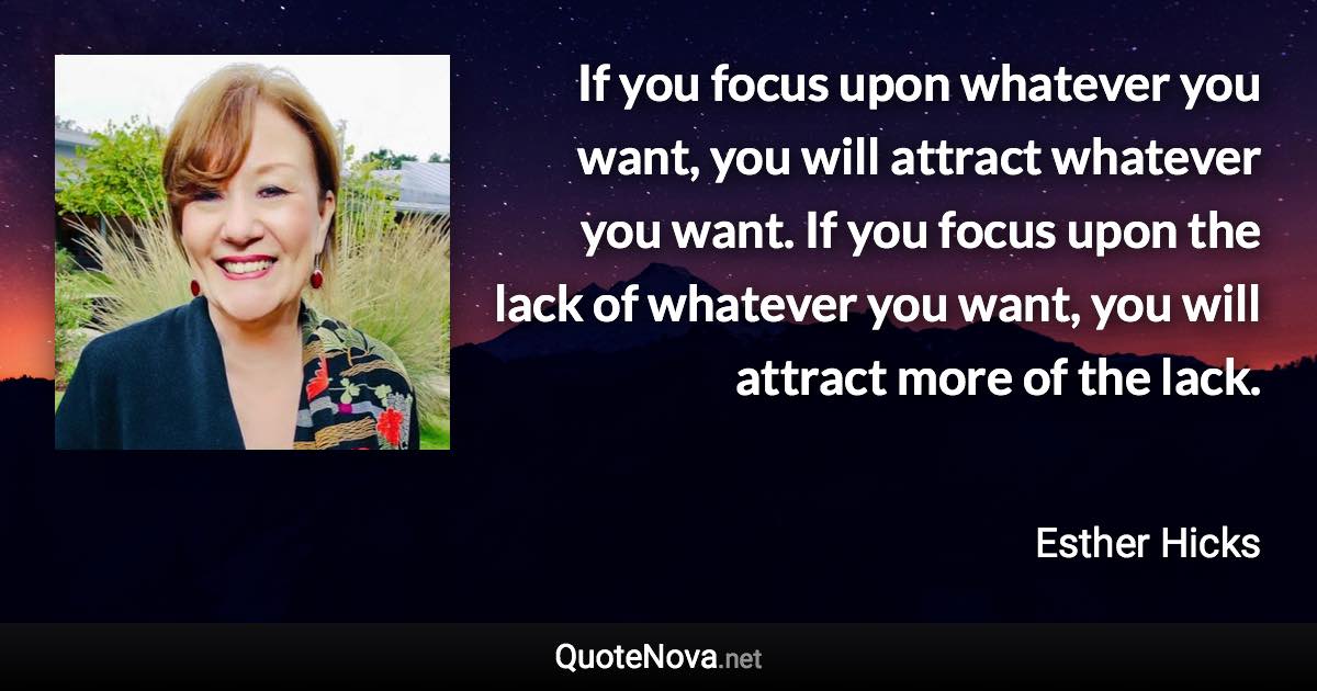 If you focus upon whatever you want, you will attract whatever you want. If you focus upon the lack of whatever you want, you will attract more of the lack. - Esther Hicks quote